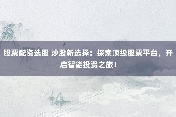 股票配资选股 炒股新选择：探索顶级股票平台，开启智能投资之旅！