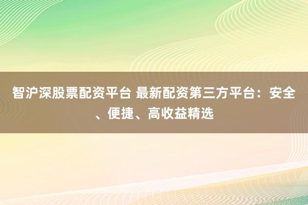 智沪深股票配资平台 最新配资第三方平台：安全、便捷、高收益精选