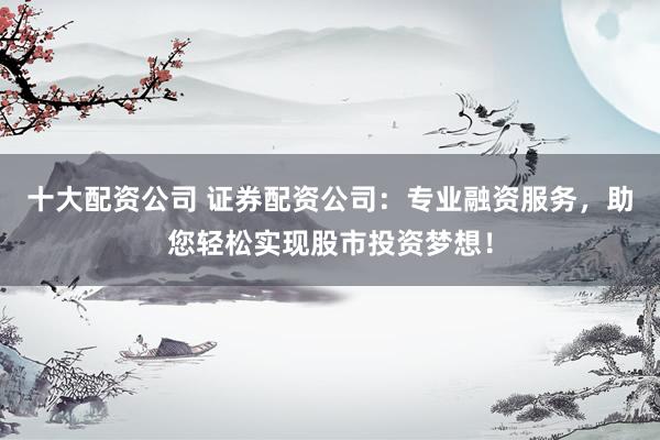 十大配资公司 证券配资公司：专业融资服务，助您轻松实现股市投资梦想！