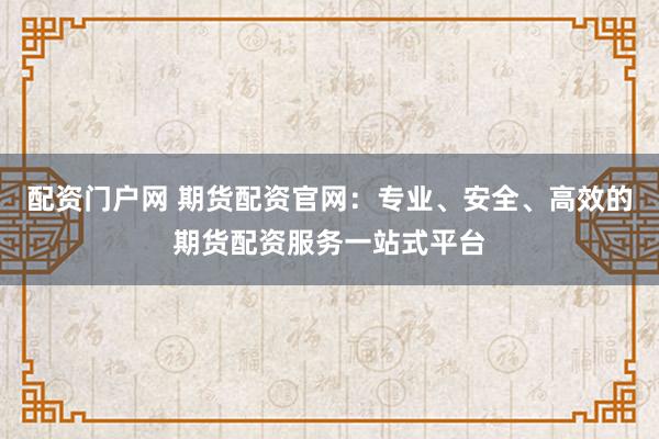 配资门户网 期货配资官网：专业、安全、高效的期货配资服务一站式平台
