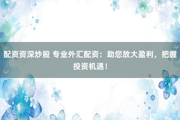 配资资深炒股 专业外汇配资：助您放大盈利，把握投资机遇！