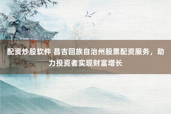 配资炒股软件 昌吉回族自治州股票配资服务，助力投资者实现财富增长