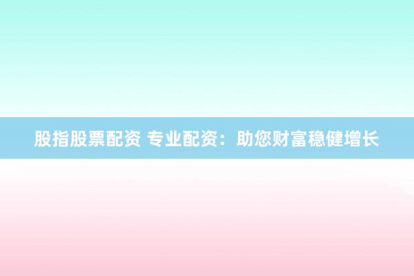 股指股票配资 专业配资：助您财富稳健增长