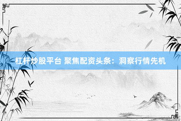 杠杆炒股平台 聚焦配资头条：洞察行情先机