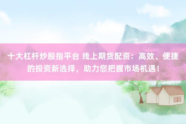 十大杠杆炒股指平台 线上期货配资：高效、便捷的投资新选择，助力您把握市场机遇！