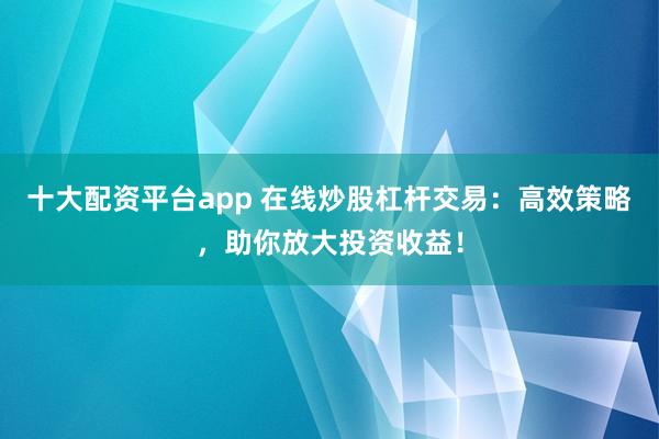 十大配资平台app 在线炒股杠杆交易：高效策略，助你放大投资收益！