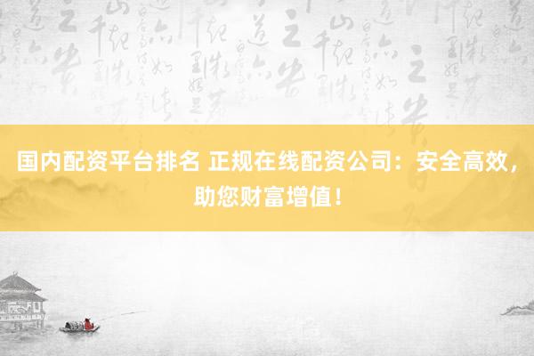 国内配资平台排名 正规在线配资公司：安全高效，助您财富增值！
