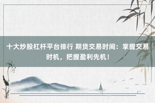 十大炒股杠杆平台排行 期货交易时间：掌握交易时机，把握盈利先机！
