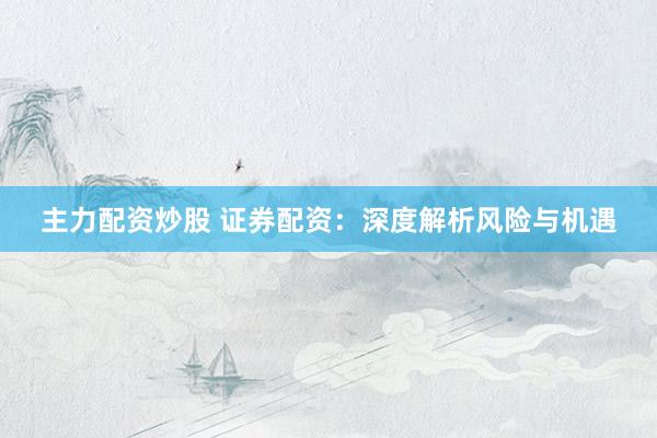 主力配资炒股 证券配资：深度解析风险与机遇