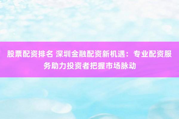 股票配资排名 深圳金融配资新机遇：专业配资服务助力投资者把握市场脉动
