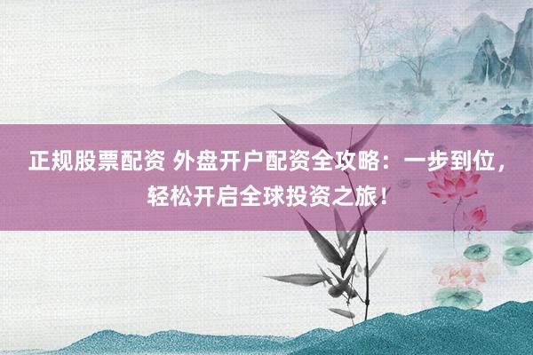 正规股票配资 外盘开户配资全攻略：一步到位，轻松开启全球投资之旅！