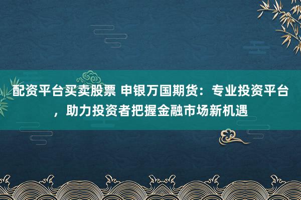 配资平台买卖股票 申银万国期货：专业投资平台，助力投资者把握金融市场新机遇