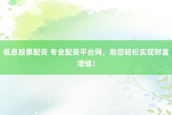低息股票配资 专业配资平台网，助您轻松实现财富增值！