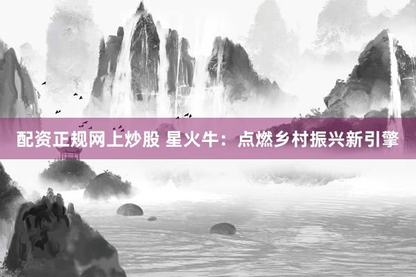 配资正规网上炒股 星火牛：点燃乡村振兴新引擎
