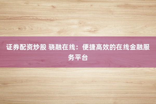 证券配资炒股 骁融在线：便捷高效的在线金融服务平台