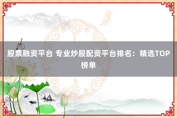 股票融资平台 专业炒股配资平台排名：精选TOP榜单