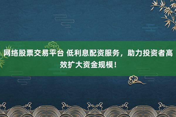 网络股票交易平台 低利息配资服务，助力投资者高效扩大资金规模！