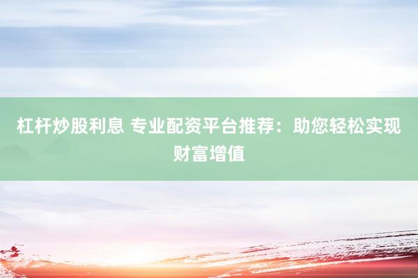 杠杆炒股利息 专业配资平台推荐：助您轻松实现财富增值