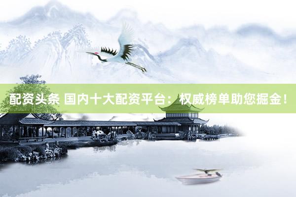 配资头条 国内十大配资平台：权威榜单助您掘金！