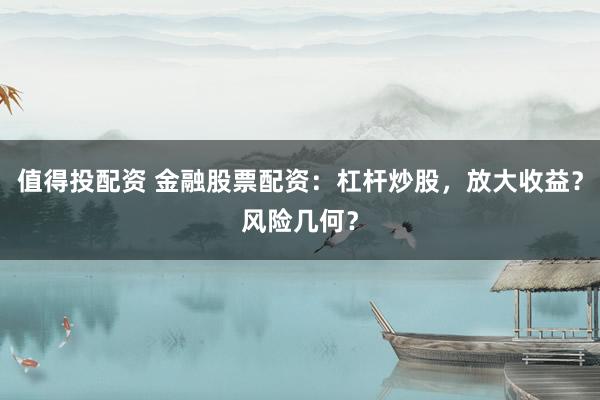 值得投配资 金融股票配资：杠杆炒股，放大收益？风险几何？