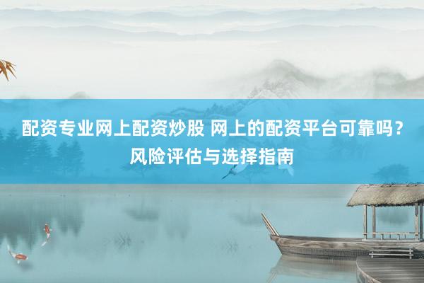 配资专业网上配资炒股 网上的配资平台可靠吗？风险评估与选择指南