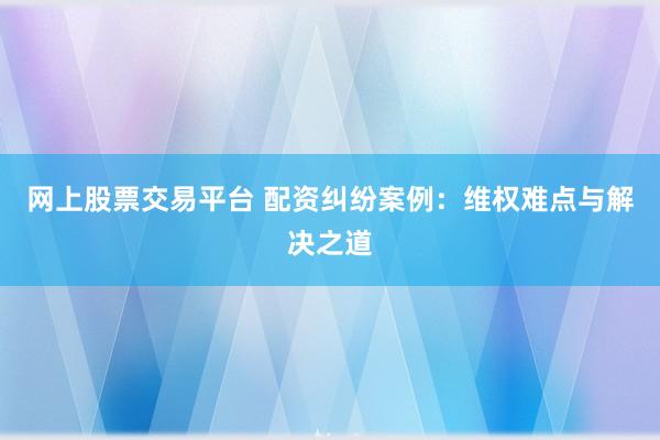 网上股票交易平台 配资纠纷案例：维权难点与解决之道