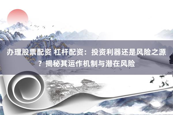 办理股票配资 杠杆配资：投资利器还是风险之源？揭秘其运作机制与潜在风险