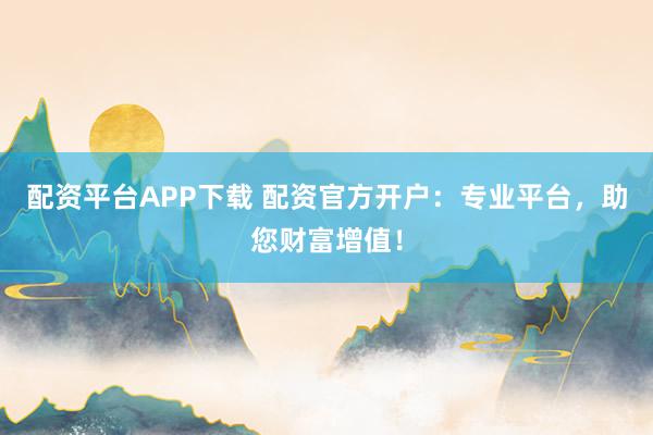 配资平台APP下载 配资官方开户：专业平台，助您财富增值！