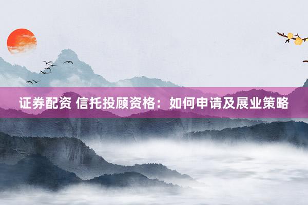 证券配资 信托投顾资格：如何申请及展业策略