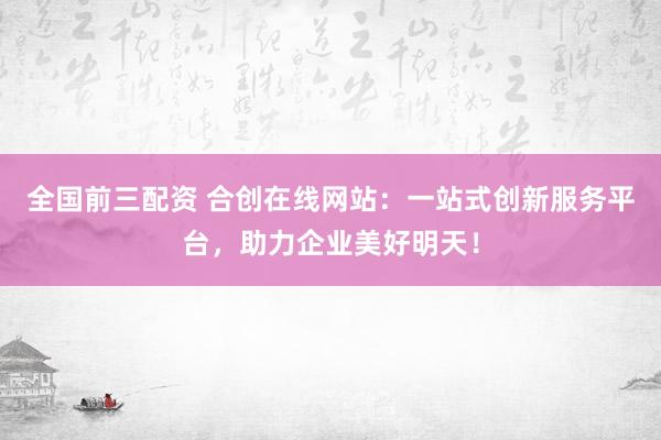 全国前三配资 合创在线网站：一站式创新服务平台，助力企业美好明天！