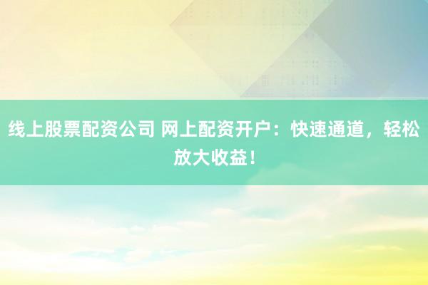 线上股票配资公司 网上配资开户：快速通道，轻松放大收益！