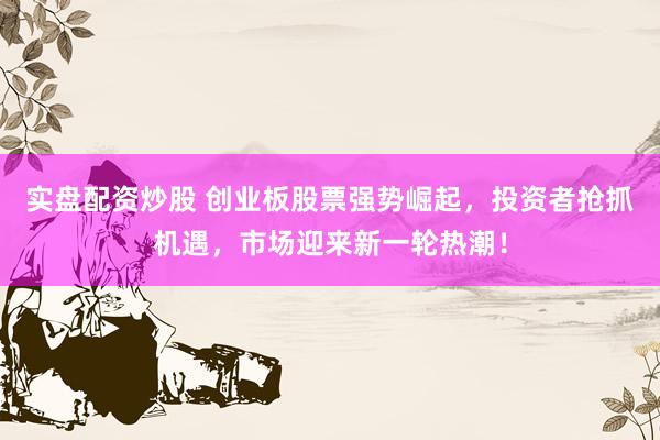 实盘配资炒股 创业板股票强势崛起，投资者抢抓机遇，市场迎来新一轮热潮！