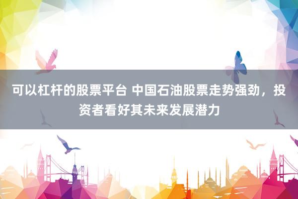 可以杠杆的股票平台 中国石油股票走势强劲，投资者看好其未来发展潜力