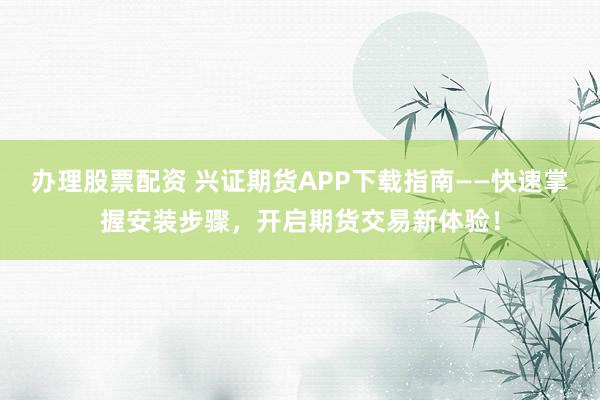 办理股票配资 兴证期货APP下载指南——快速掌握安装步骤，开启期货交易新体验！