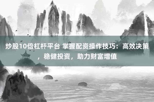 炒股10倍杠杆平台 掌握配资操作技巧：高效决策，稳健投资，助力财富增值