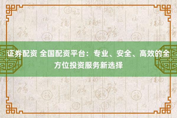 证券配资 全国配资平台：专业、安全、高效的全方位投资服务新选择