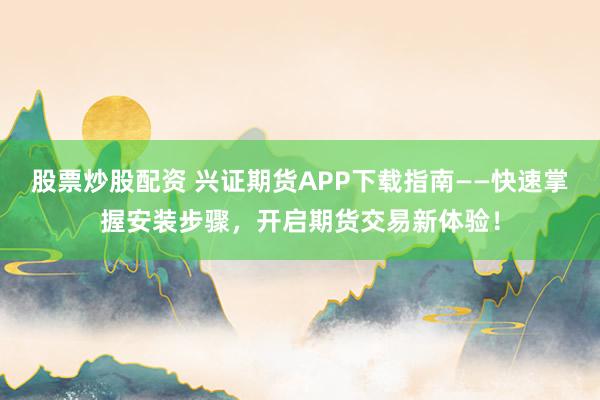 股票炒股配资 兴证期货APP下载指南——快速掌握安装步骤，开启期货交易新体验！